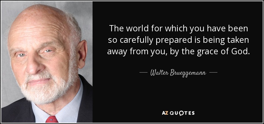 The world for which you have been so carefully prepared is being taken away from you, by the grace of God. - Walter Brueggemann