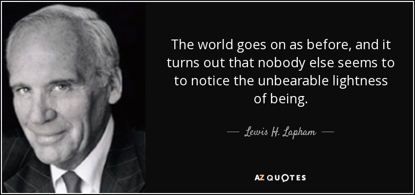 The world goes on as before, and it turns out that nobody else seems to to notice the unbearable lightness of being. - Lewis H. Lapham