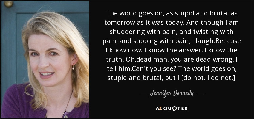 The world goes on, as stupid and brutal as tomorrow as it was today. And though I am shuddering with pain, and twisting with pain, and sobbing with pain, i laugh.Because I know now. I know the answer. I know the truth. Oh,dead man, you are dead wrong, I tell him.Can't you see? The world goes on, stupid and brutal, but I [do not. I do not.] - Jennifer Donnelly