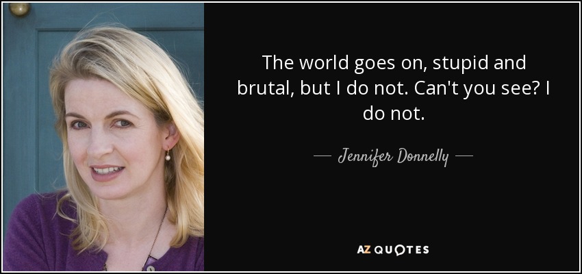 The world goes on, stupid and brutal, but I do not. Can't you see? I do not. - Jennifer Donnelly