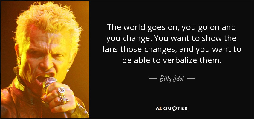 The world goes on, you go on and you change. You want to show the fans those changes, and you want to be able to verbalize them. - Billy Idol