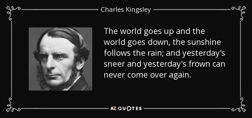 The world goes up and the world goes down, the sunshine follows the rain; and yesterday's sneer and yesterday's frown can never come over again. - Charles Kingsley