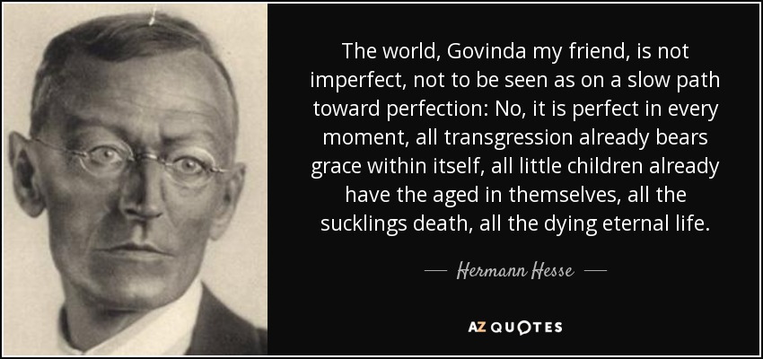 The world, Govinda my friend, is not imperfect, not to be seen as on a slow path toward perfection: No, it is perfect in every moment, all transgression already bears grace within itself, all little children already have the aged in themselves, all the sucklings death, all the dying eternal life. - Hermann Hesse