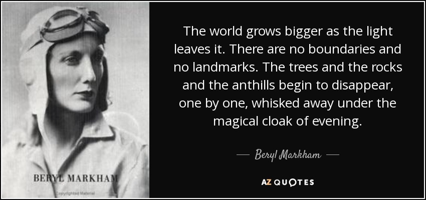 The world grows bigger as the light leaves it. There are no boundaries and no landmarks. The trees and the rocks and the anthills begin to disappear, one by one, whisked away under the magical cloak of evening. - Beryl Markham