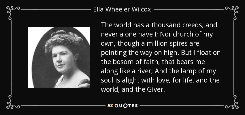 The world has a thousand creeds, and never a one have I; Nor church of my own, though a million spires are pointing the way on high. But I float on the bosom of faith, that bears me along like a river; And the lamp of my soul is alight with love, for life, and the world, and the Giver. - Ella Wheeler Wilcox