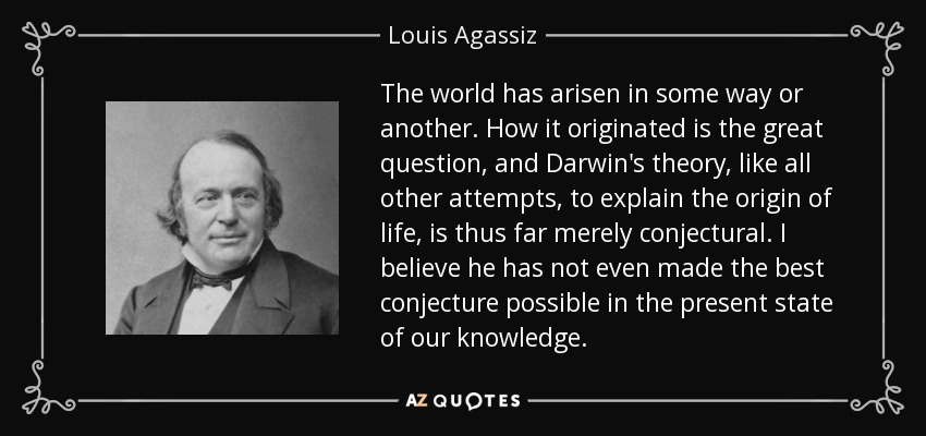 The world has arisen in some way or another. How it originated is the great question, and Darwin's theory, like all other attempts, to explain the origin of life, is thus far merely conjectural. I believe he has not even made the best conjecture possible in the present state of our knowledge. - Louis Agassiz