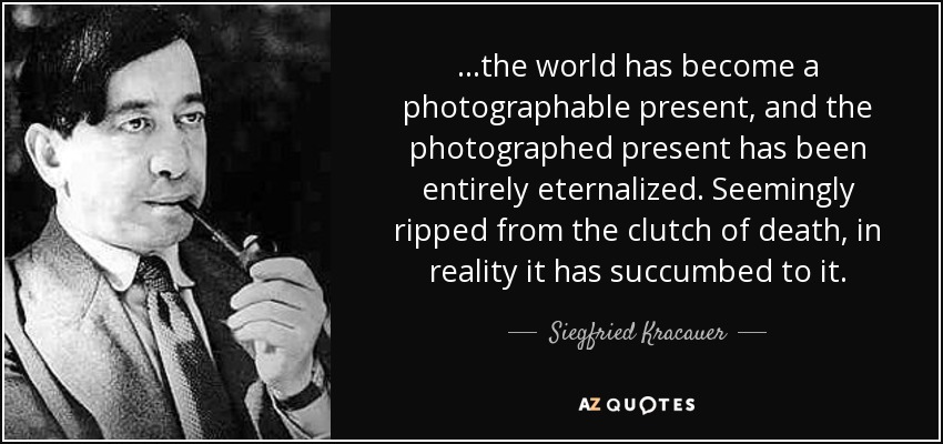 ...the world has become a photographable present, and the photographed present has been entirely eternalized. Seemingly ripped from the clutch of death, in reality it has succumbed to it. - Siegfried Kracauer