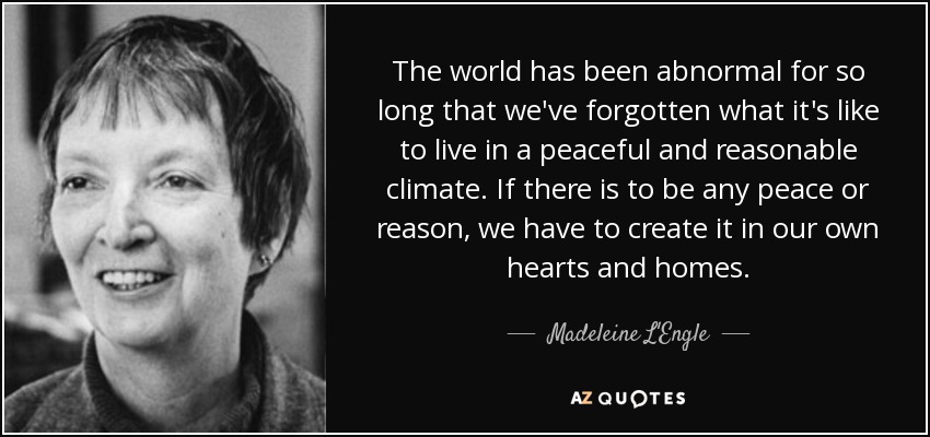 The world has been abnormal for so long that we've forgotten what it's like to live in a peaceful and reasonable climate. If there is to be any peace or reason, we have to create it in our own hearts and homes. - Madeleine L'Engle