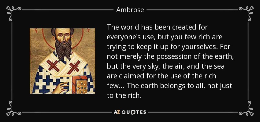 The world has been created for everyone's use, but you few rich are trying to keep it up for yourselves. For not merely the possession of the earth, but the very sky, the air, and the sea are claimed for the use of the rich few... The earth belongs to all, not just to the rich. - Ambrose