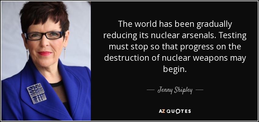 The world has been gradually reducing its nuclear arsenals. Testing must stop so that progress on the destruction of nuclear weapons may begin. - Jenny Shipley