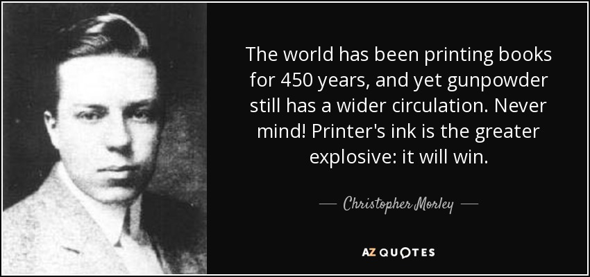 The world has been printing books for 450 years, and yet gunpowder still has a wider circulation. Never mind! Printer's ink is the greater explosive: it will win. - Christopher Morley