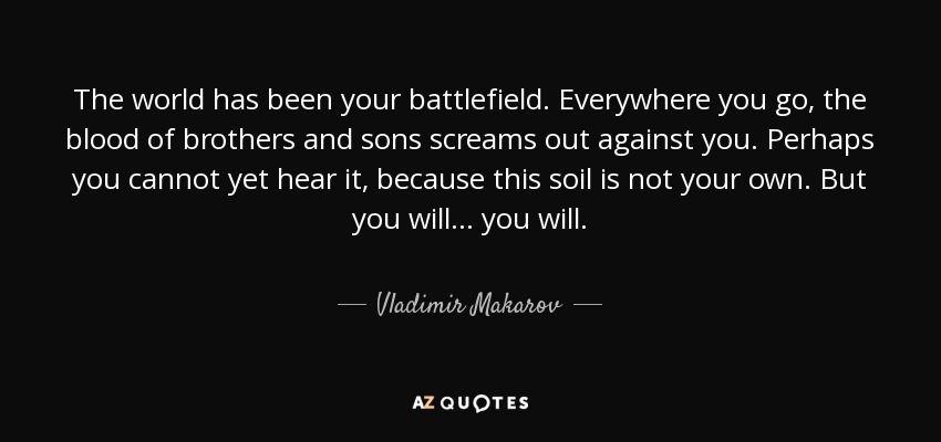 The world has been your battlefield. Everywhere you go, the blood of brothers and sons screams out against you. Perhaps you cannot yet hear it, because this soil is not your own. But you will... you will. - Vladimir Makarov