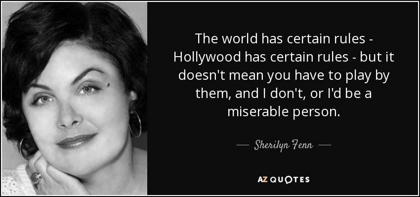 The world has certain rules - Hollywood has certain rules - but it doesn't mean you have to play by them, and I don't, or I'd be a miserable person. - Sherilyn Fenn