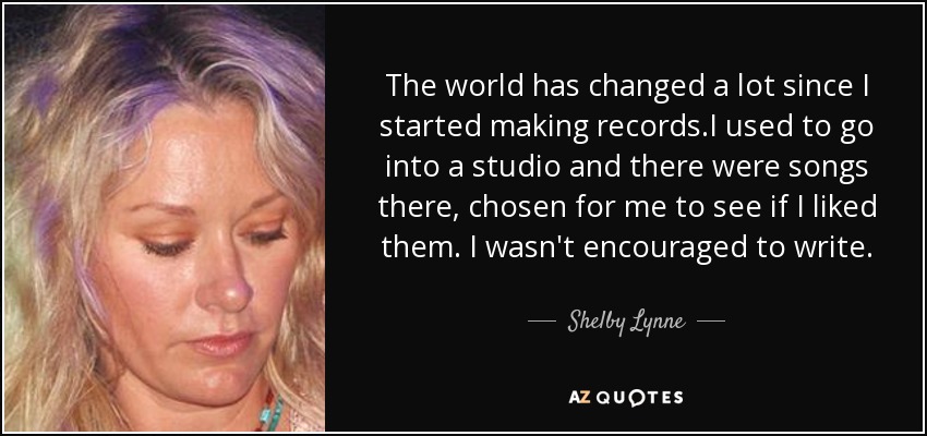The world has changed a lot since I started making records.I used to go into a studio and there were songs there, chosen for me to see if I liked them. I wasn't encouraged to write. - Shelby Lynne