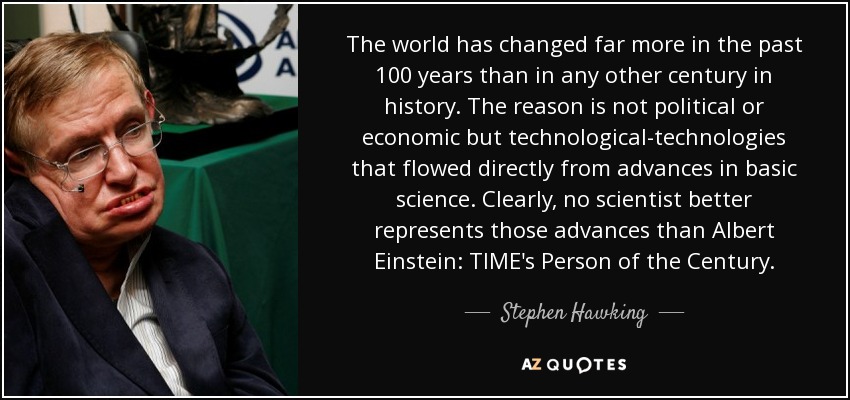 The world has changed far more in the past 100 years than in any other century in history. The reason is not political or economic but technological-technologies that flowed directly from advances in basic science. Clearly, no scientist better represents those advances than Albert Einstein: TIME's Person of the Century. - Stephen Hawking