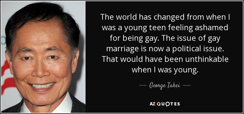The world has changed from when I was a young teen feeling ashamed for being gay. The issue of gay marriage is now a political issue. That would have been unthinkable when I was young. - George Takei