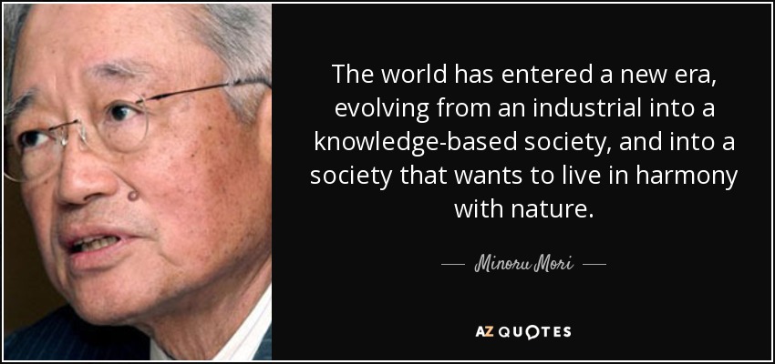 The world has entered a new era, evolving from an industrial into a knowledge-based society, and into a society that wants to live in harmony with nature. - Minoru Mori