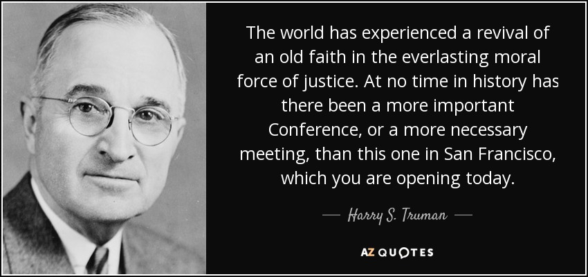 The world has experienced a revival of an old faith in the everlasting moral force of justice. At no time in history has there been a more important Conference, or a more necessary meeting, than this one in San Francisco, which you are opening today. - Harry S. Truman