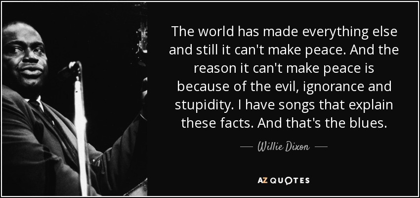 The world has made everything else and still it can't make peace. And the reason it can't make peace is because of the evil, ignorance and stupidity. I have songs that explain these facts. And that's the blues. - Willie Dixon