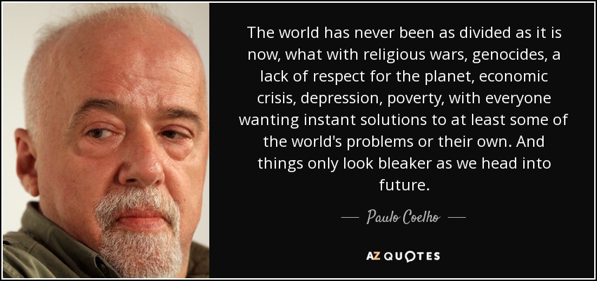 The world has never been as divided as it is now, what with religious wars, genocides, a lack of respect for the planet, economic crisis, depression, poverty, with everyone wanting instant solutions to at least some of the world's problems or their own. And things only look bleaker as we head into future. - Paulo Coelho