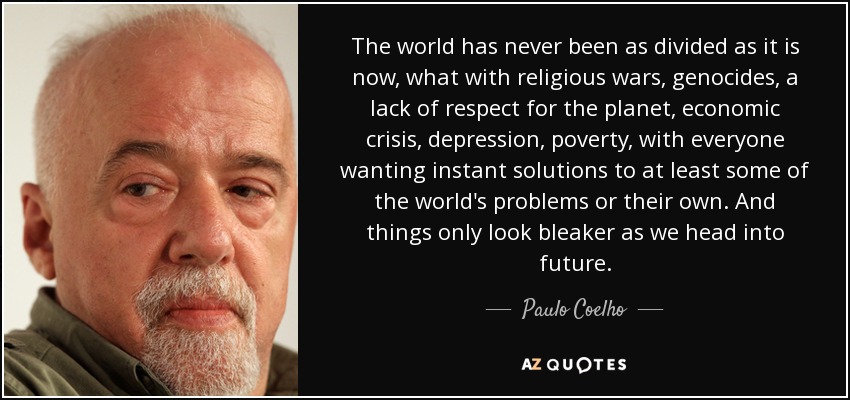 The world has never been as divided as it is now, what with religious wars, genocides, a lack of respect for the planet, economic crisis, depression, poverty, with everyone wanting instant solutions to at least some of the world's problems or their own. And things only look bleaker as we head into future. - Paulo Coelho