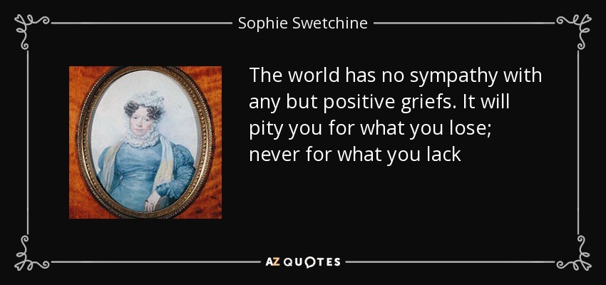 The world has no sympathy with any but positive griefs. It will pity you for what you lose; never for what you lack - Sophie Swetchine