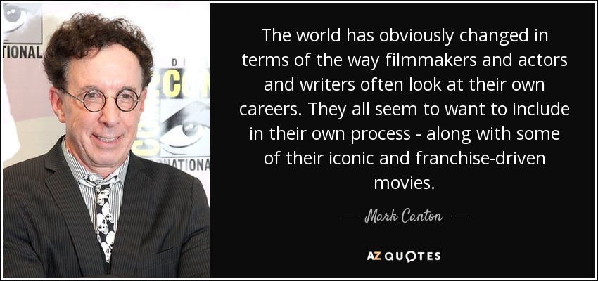 The world has obviously changed in terms of the way filmmakers and actors and writers often look at their own careers. They all seem to want to include in their own process - along with some of their iconic and franchise-driven movies. - Mark Canton