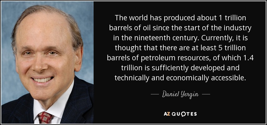 The world has produced about 1 trillion barrels of oil since the start of the industry in the nineteenth century. Currently, it is thought that there are at least 5 trillion barrels of petroleum resources, of which 1.4 trillion is sufficiently developed and technically and economically accessible. - Daniel Yergin