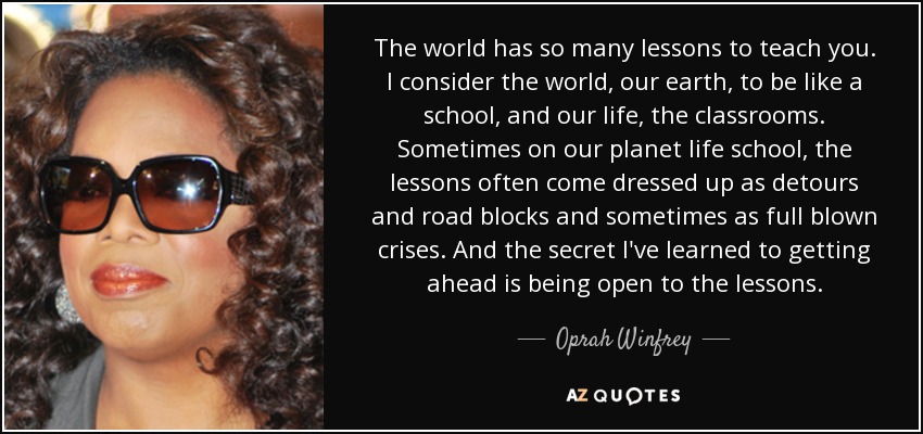 The world has so many lessons to teach you. I consider the world, our earth, to be like a school, and our life, the classrooms. Sometimes on our planet life school, the lessons often come dressed up as detours and road blocks and sometimes as full blown crises. And the secret I've learned to getting ahead is being open to the lessons. - Oprah Winfrey