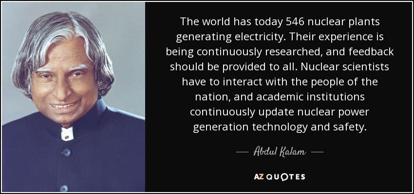 The world has today 546 nuclear plants generating electricity. Their experience is being continuously researched, and feedback should be provided to all. Nuclear scientists have to interact with the people of the nation, and academic institutions continuously update nuclear power generation technology and safety. - Abdul Kalam