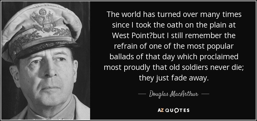 The world has turned over many times since I took the oath on the plain at West Point?but I still remember the refrain of one of the most popular ballads of that day which proclaimed most proudly that old soldiers never die; they just fade away. - Douglas MacArthur