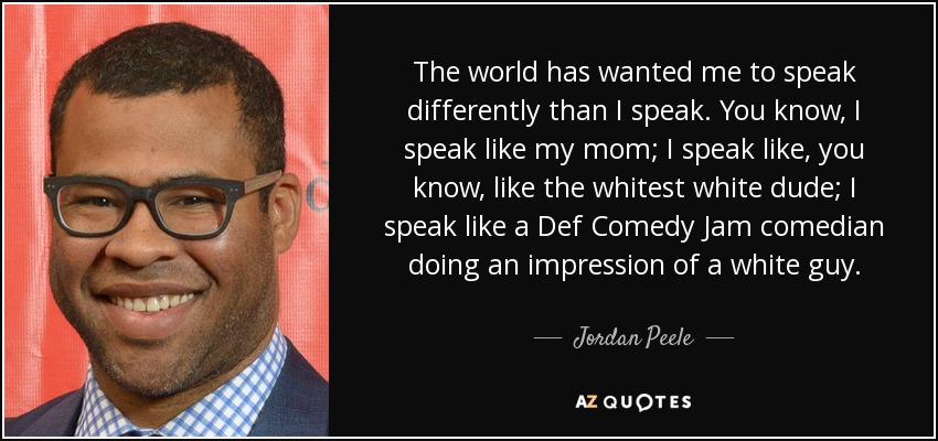 The world has wanted me to speak differently than I speak. You know, I speak like my mom; I speak like, you know, like the whitest white dude; I speak like a Def Comedy Jam comedian doing an impression of a white guy. - Jordan Peele