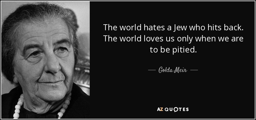 The world hates a Jew who hits back. The world loves us only when we are to be pitied. - Golda Meir