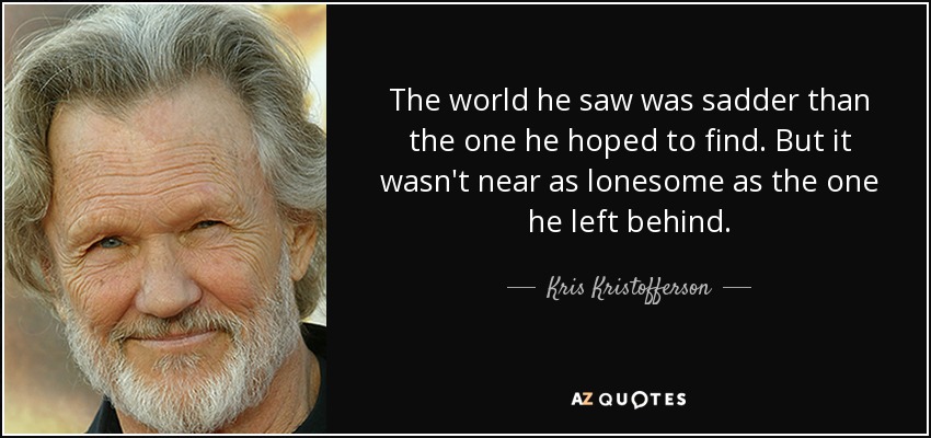 The world he saw was sadder than the one he hoped to find. But it wasn't near as lonesome as the one he left behind. - Kris Kristofferson