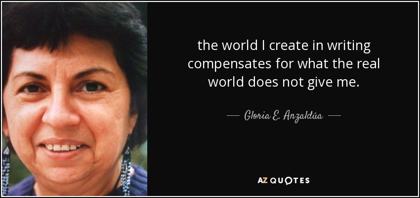 the world I create in writing compensates for what the real world does not give me. - Gloria E. Anzaldúa