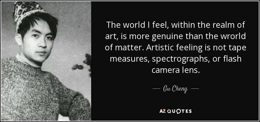 The world I feel, within the realm of art, is more genuine than the wrorld of matter. Artistic feeling is not tape measures, spectrographs, or flash camera lens. - Gu Cheng