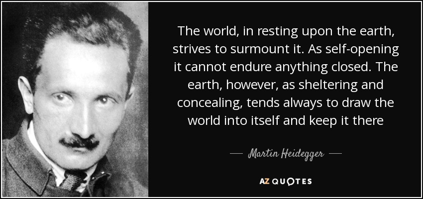The world, in resting upon the earth, strives to surmount it. As self-opening it cannot endure anything closed. The earth, however, as sheltering and concealing, tends always to draw the world into itself and keep it there - Martin Heidegger