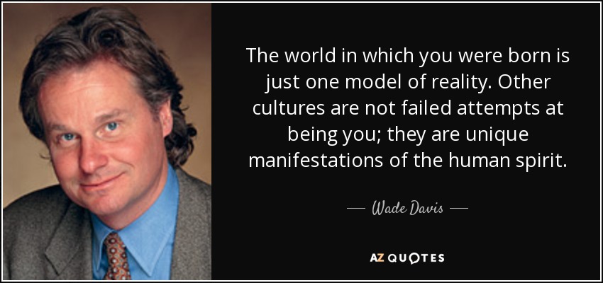 The world in which you were born is just one model of reality. Other cultures are not failed attempts at being you; they are unique manifestations of the human spirit. - Wade Davis