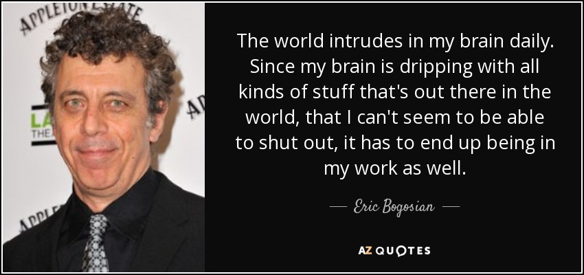 The world intrudes in my brain daily. Since my brain is dripping with all kinds of stuff that's out there in the world, that I can't seem to be able to shut out, it has to end up being in my work as well. - Eric Bogosian