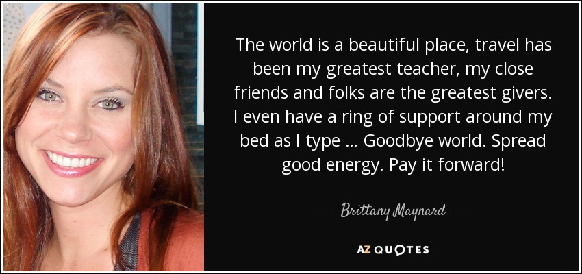 The world is a beautiful place, travel has been my greatest teacher, my close friends and folks are the greatest givers. I even have a ring of support around my bed as I type … Goodbye world. Spread good energy. Pay it forward! - Brittany Maynard