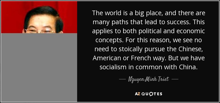 The world is a big place, and there are many paths that lead to success. This applies to both political and economic concepts. For this reason, we see no need to stoically pursue the Chinese, American or French way. But we have socialism in common with China. - Nguyen Minh Triet