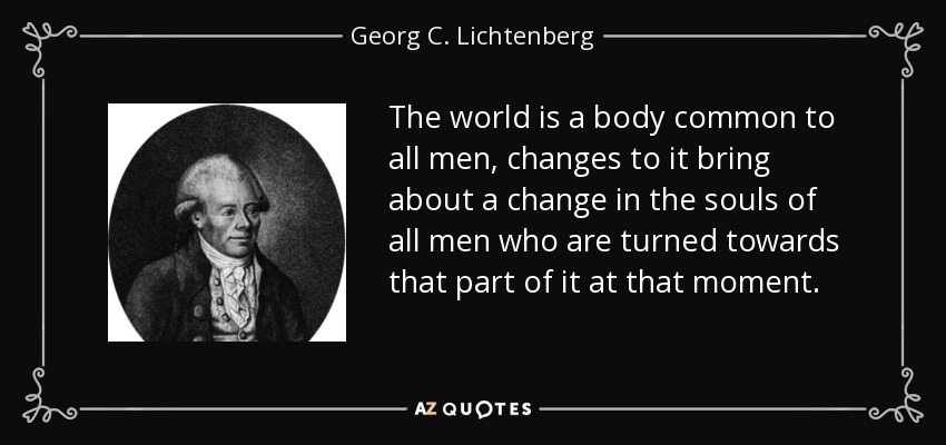 The world is a body common to all men, changes to it bring about a change in the souls of all men who are turned towards that part of it at that moment. - Georg C. Lichtenberg