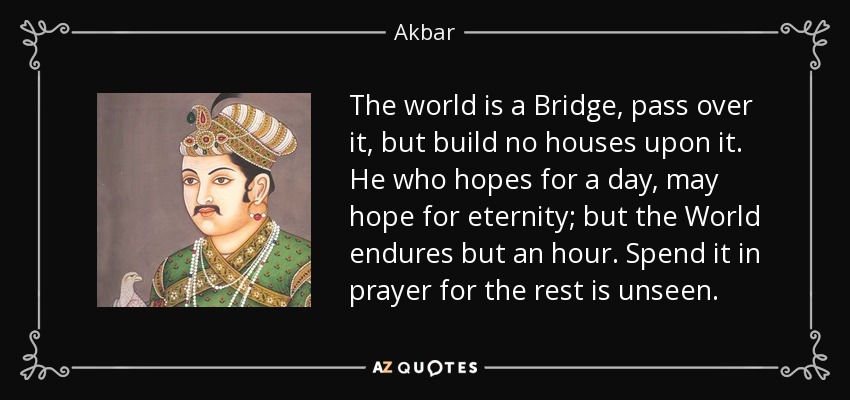 The world is a Bridge, pass over it, but build no houses upon it. He who hopes for a day, may hope for eternity; but the World endures but an hour. Spend it in prayer for the rest is unseen. - Akbar