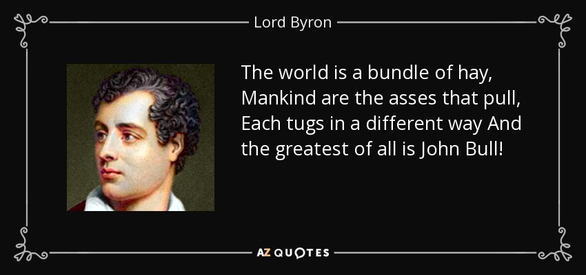 The world is a bundle of hay, Mankind are the asses that pull, Each tugs in a different way And the greatest of all is John Bull! - Lord Byron