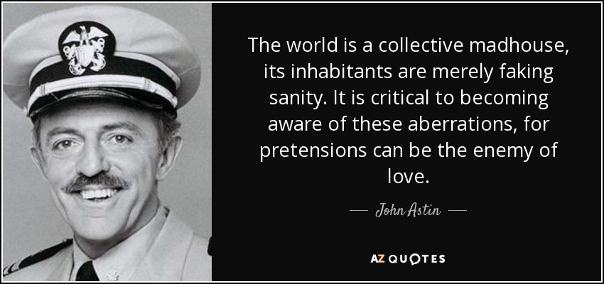 The world is a collective madhouse, its inhabitants are merely faking sanity. It is critical to becoming aware of these aberrations, for pretensions can be the enemy of love. - John Astin