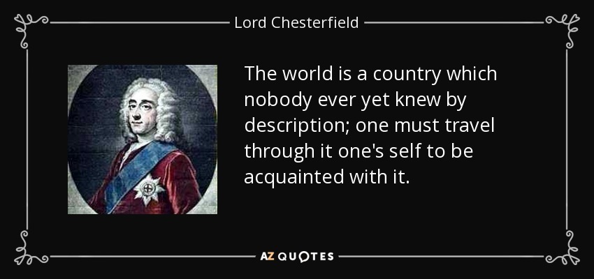 The world is a country which nobody ever yet knew by description; one must travel through it one's self to be acquainted with it. - Lord Chesterfield