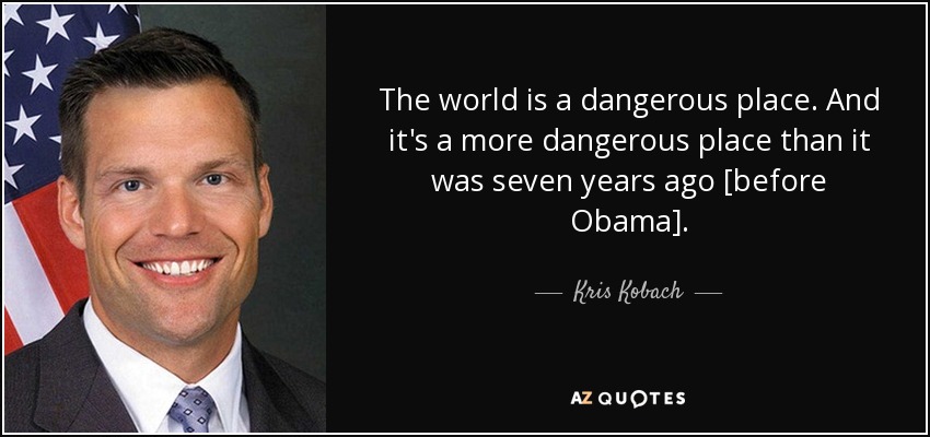 The world is a dangerous place. And it's a more dangerous place than it was seven years ago [before Obama]. - Kris Kobach