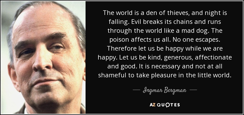 The world is a den of thieves, and night is falling. Evil breaks its chains and runs through the world like a mad dog. The poison affects us all. No one escapes. Therefore let us be happy while we are happy. Let us be kind, generous, affectionate and good. It is necessary and not at all shameful to take pleasure in the little world. - Ingmar Bergman