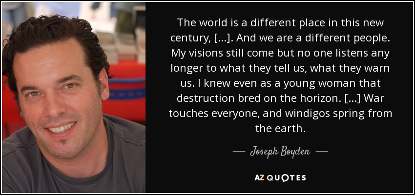 The world is a different place in this new century, [...]. And we are a different people. My visions still come but no one listens any longer to what they tell us, what they warn us. I knew even as a young woman that destruction bred on the horizon. [...] War touches everyone, and windigos spring from the earth. - Joseph Boyden