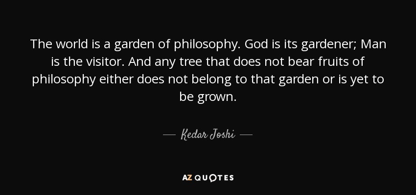 The world is a garden of philosophy. God is its gardener; Man is the visitor. And any tree that does not bear fruits of philosophy either does not belong to that garden or is yet to be grown. - Kedar Joshi